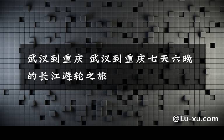 武汉到重庆 武汉到重庆七天六晚的长江游轮之旅