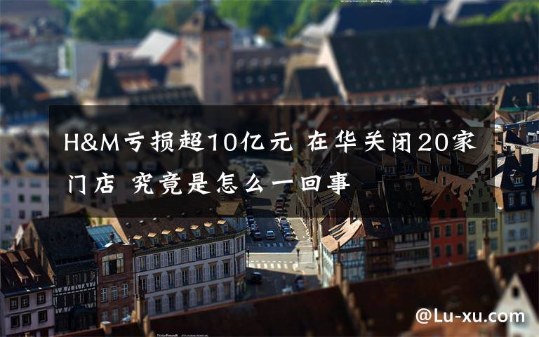 H&M亏损超10亿元 在华关闭20家门店 究竟是怎么一回事