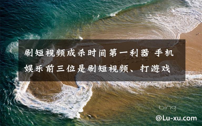 刷短视频成杀时间第一利器 手机娱乐前三位是刷短视频、打游戏和追剧 对此大家怎么看？