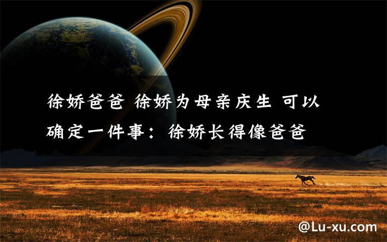 徐娇爸爸 徐娇为母亲庆生 可以确定一件事：徐娇长得像爸爸