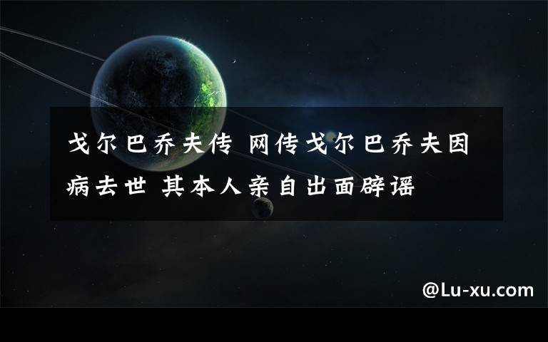 戈尔巴乔夫传 网传戈尔巴乔夫因病去世 其本人亲自出面辟谣