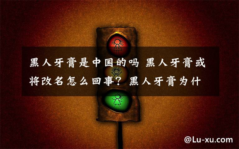 黑人牙膏是中国的吗 黑人牙膏或将改名怎么回事？黑人牙膏为什么或将改名