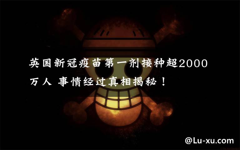英国新冠疫苗第一剂接种超2000万人 事情经过真相揭秘！