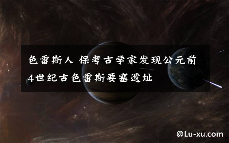 色雷斯人 保考古学家发现公元前4世纪古色雷斯要塞遗址