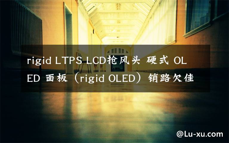 rigid LTPS LCD抢风头 硬式 OLED 面板（rigid OLED）销路欠佳