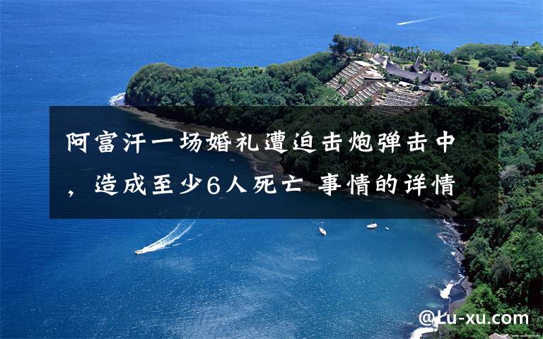 阿富汗一场婚礼遭迫击炮弹击中，造成至少6人死亡 事情的详情始末是怎么样了！