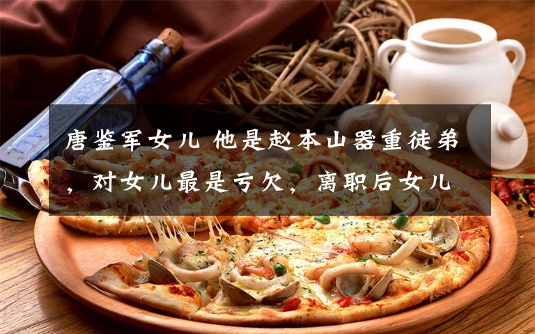 唐鉴军女儿 他是赵本山器重徒弟,对女儿最是亏欠,离职后女儿太美又火了!