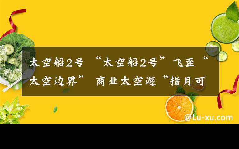 太空船2号 “太空船2号”飞至“太空边界” 商业太空游“指月可待”