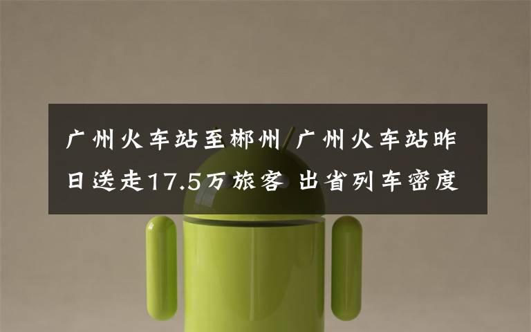 广州火车站至郴州 广州火车站昨日送走17.5万旅客 出省列车密度饱和