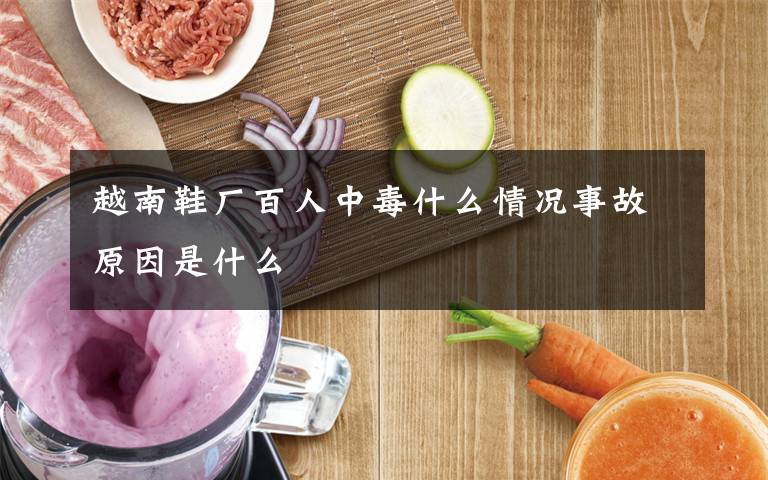 越南鞋厂百人中毒什么情况事故原因是什么