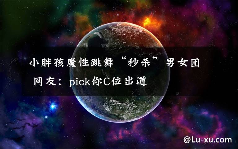 小胖孩魔性跳舞“秒杀”男女团 网友：pick你C位出道