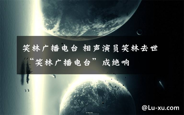 笑林广播电台 相声演员笑林去世 “笑林广播电台”成绝响