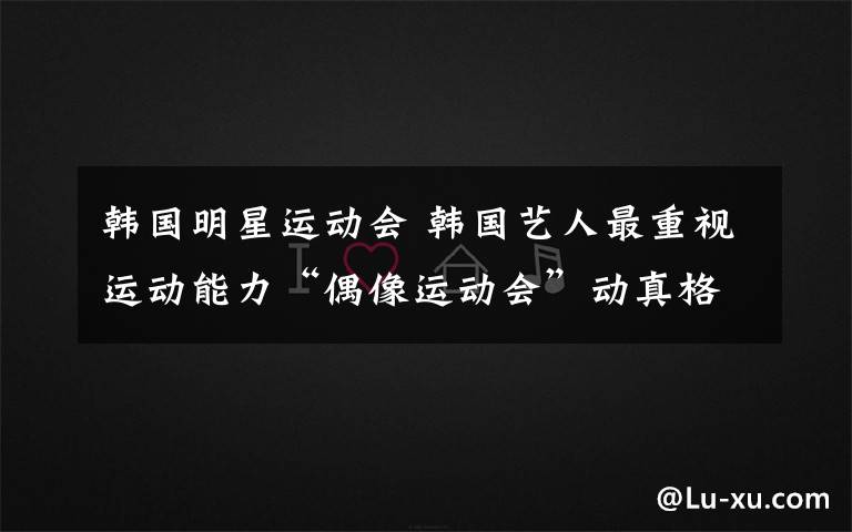 韩国明星运动会 韩国艺人最重视运动能力“偶像运动会”动真格的