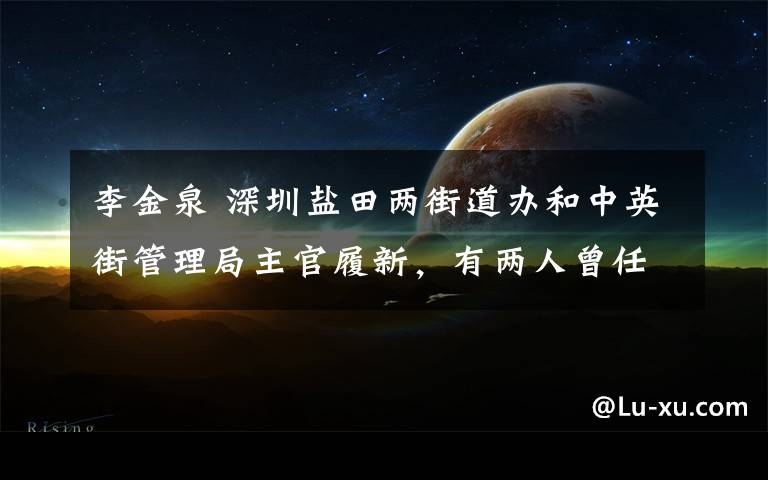 李金泉 深圳盐田两街道办和中英街管理局主官履新，有两人曾任区局一把手