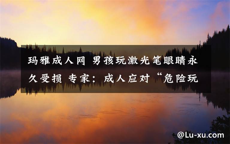 玛雅成人网 男孩玩激光笔眼睛永久受损 专家：成人应对“危险玩具”做好监管