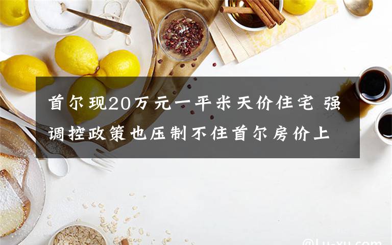 首尔现20万元一平米天价住宅 强调控政策也压制不住首尔房价上涨 究竟是怎么一回事?