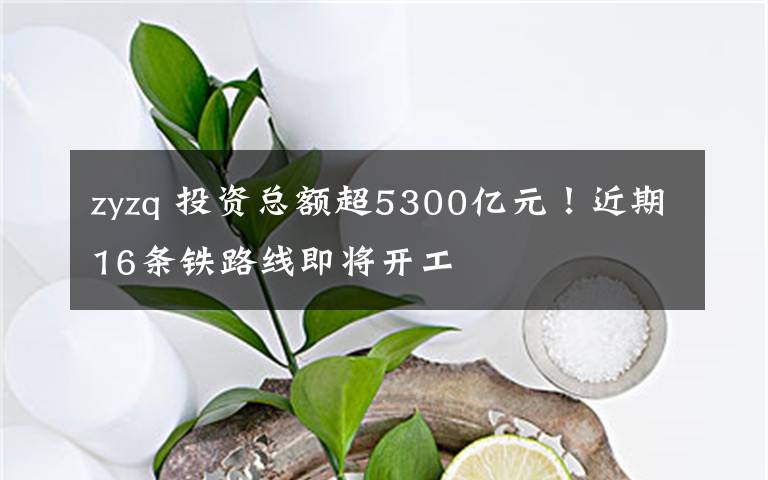 zyzq 投资总额超5300亿元！近期16条铁路线即将开工