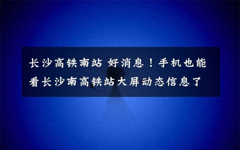 长沙高铁南站 好消息！手机也能看长沙南高铁站大屏动态信息了！