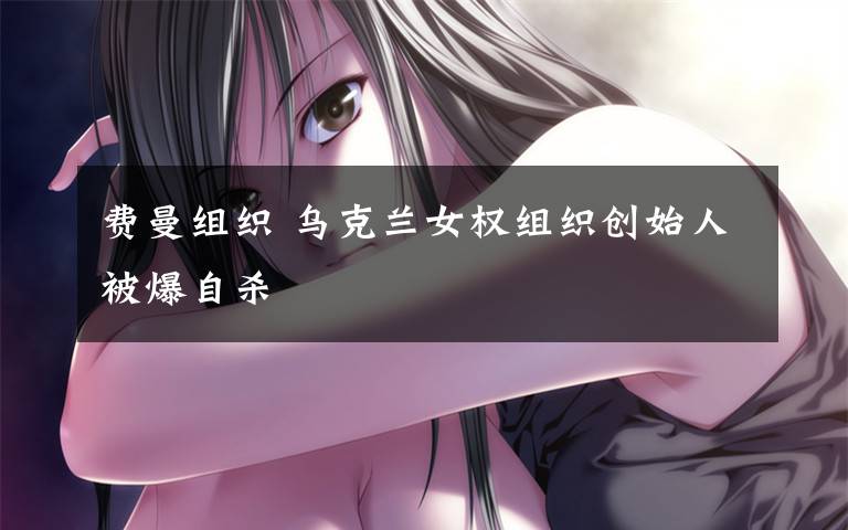 费曼组织 乌克兰女权组织创始人被爆自杀