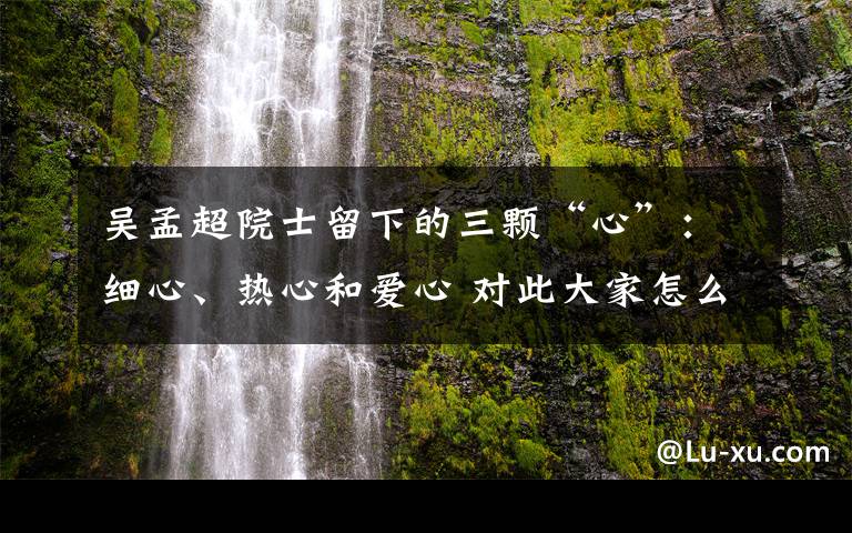 吴孟超院士留下的三颗“心”：细心、热心和爱心 对此大家怎么看？