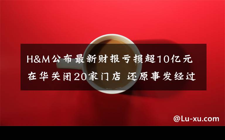 H&M公布最新财报亏损超10亿元 在华关闭20家门店 还原事发经过及背后真相！