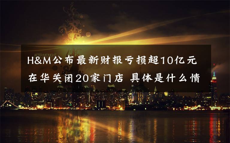 H&M公布最新财报亏损超10亿元 在华关闭20家门店 具体是什么情况？