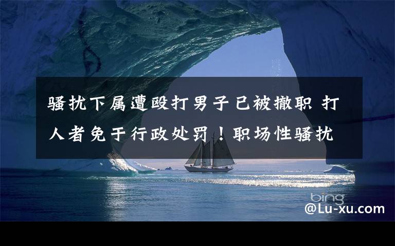 骚扰下属遭殴打男子已被撤职 打人者免于行政处罚！职场性骚扰咋判断？