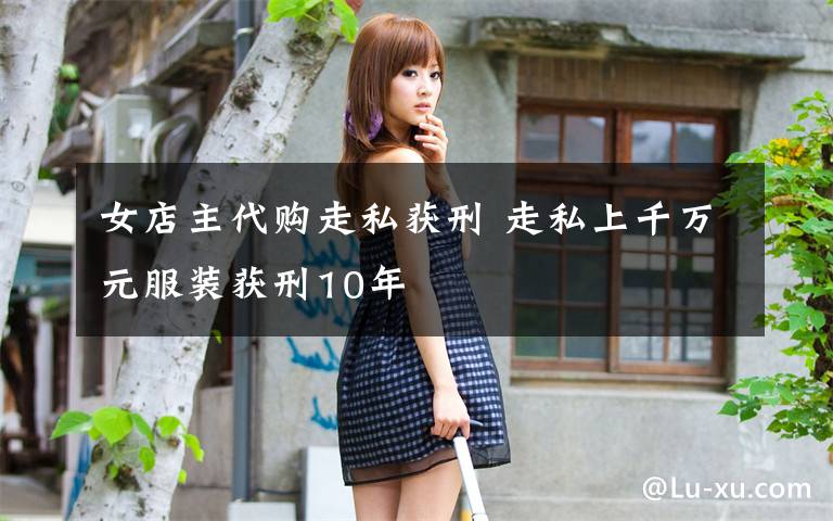 女店主代购走私获刑 走私上千万元服装获刑10年