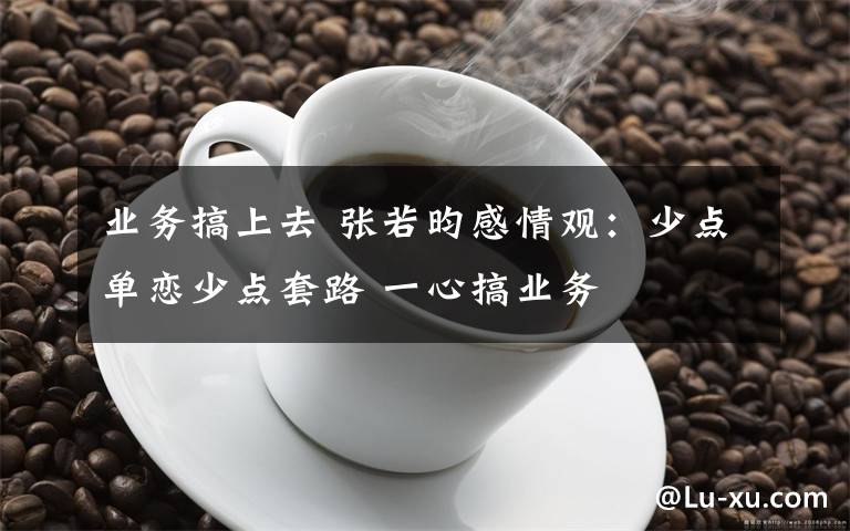 业务搞上去 张若昀感情观：少点单恋少点套路 一心搞业务
