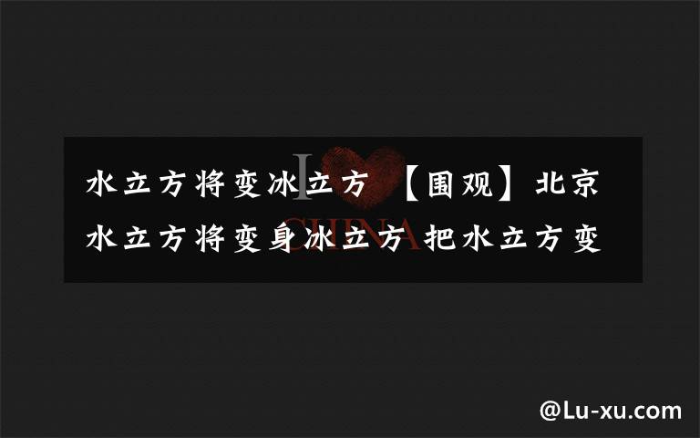 水立方将变冰立方 【围观】北京水立方将变身冰立方 把水立方变成冰立方需要分几步？