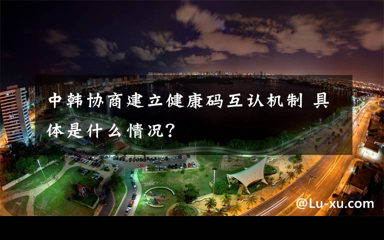 中韩协商建立健康码互认机制 具体是什么情况？