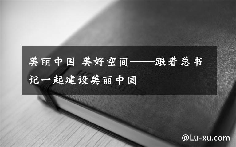 美丽中国 美好空间——跟着总书记一起建设美丽中国