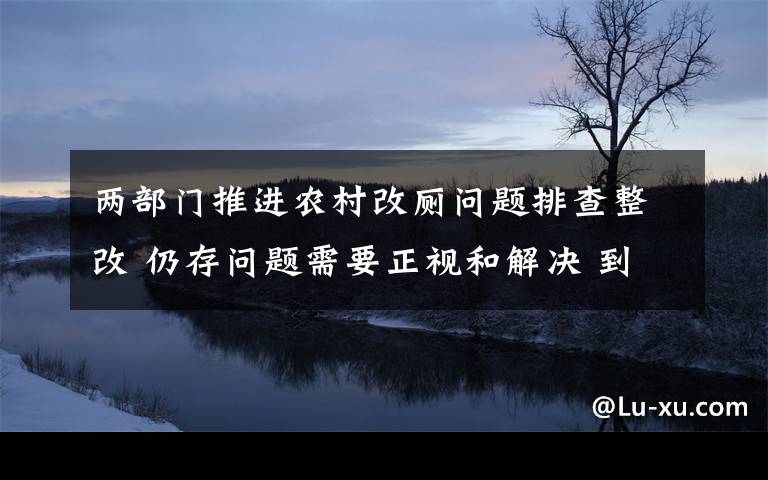 两部门推进农村改厕问题排查整改 仍存问题需要正视和解决 到底什么情况呢？