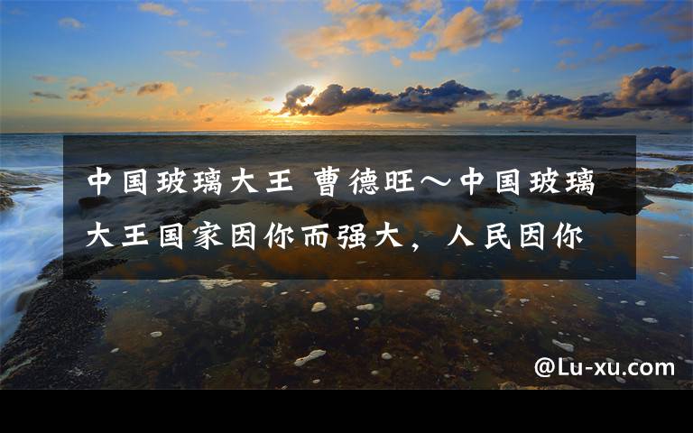 中国玻璃大王 曹德旺～中国玻璃大王国家因你而强大，人民因你而富足，社会因你而进步。