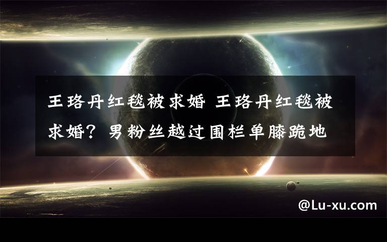 王珞丹红毯被求婚 王珞丹红毯被求婚？男粉丝越过围栏单膝跪地手持戒指鲜花