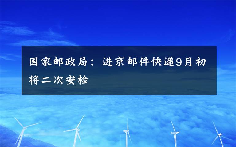 国家邮政局：进京邮件快递9月初将二次安检