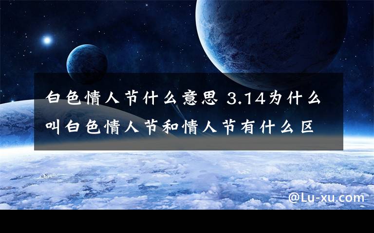 白色情人节什么意思 3.14为什么叫白色情人节和情人节有什么区别？白色情人节的起源由来