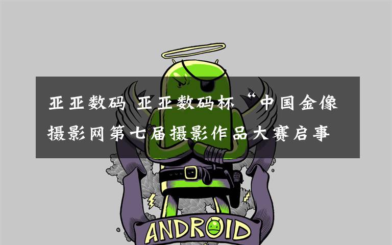 亚亚数码 亚亚数码杯“中国金像摄影网第七届摄影作品大赛启事