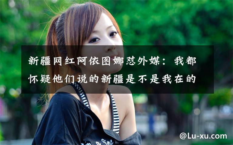 新疆网红阿依图娜怼外媒：我都怀疑他们说的新疆是不是我在的新疆？