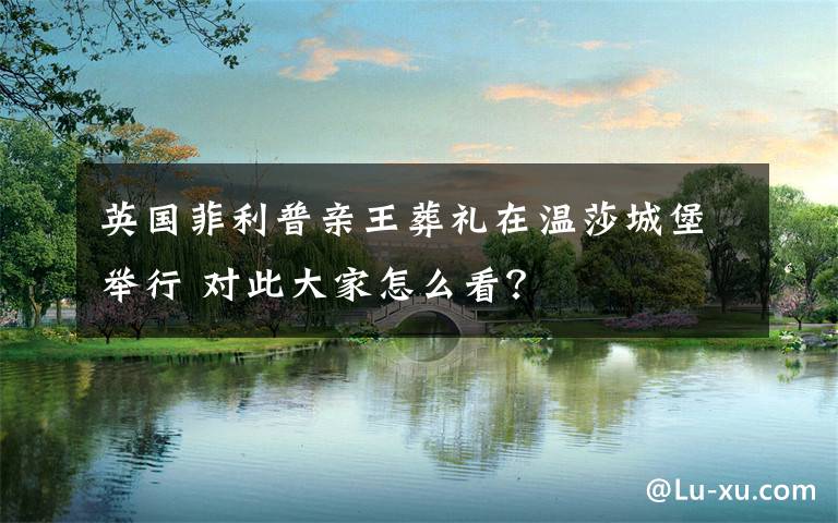 英国菲利普亲王葬礼在温莎城堡举行 对此大家怎么看？