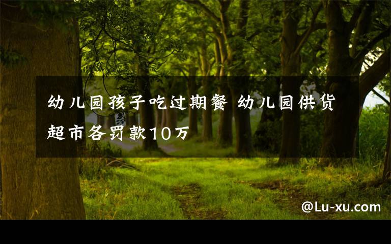 幼儿园孩子吃过期餐 幼儿园供货超市各罚款10万