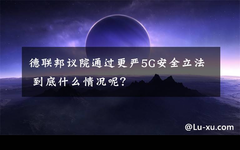 德联邦议院通过更严5G安全立法 到底什么情况呢？