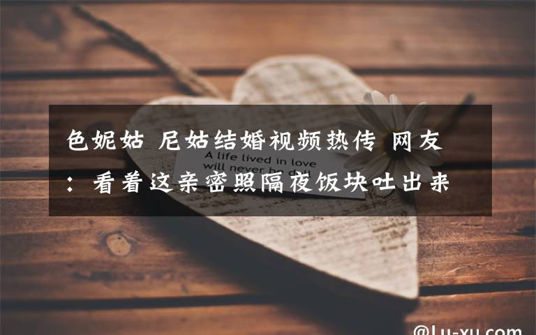 色妮姑 尼姑结婚视频热传 网友：看着这亲密照隔夜饭块吐出来了