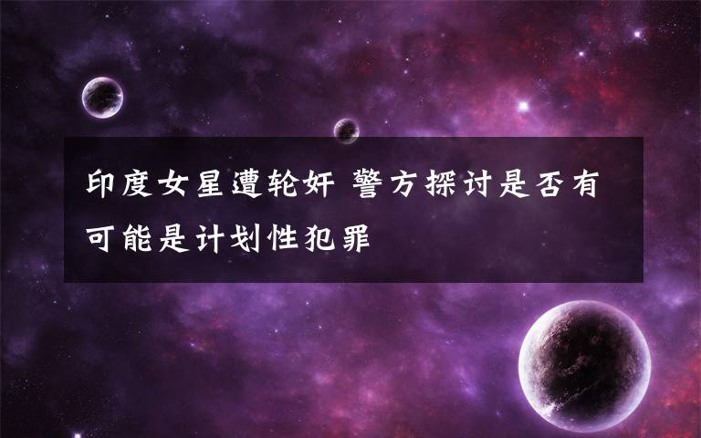 印度女星遭轮奸 警方探讨是否有可能是计划性犯罪