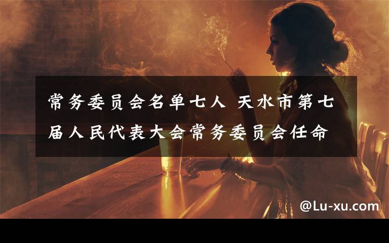 常务委员会名单七人 天水市第七届人民代表大会常务委员会任命名单
