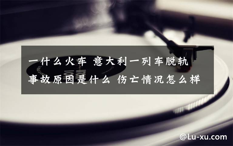 一什么火车 意大利一列车脱轨 事故原因是什么 伤亡情况怎么样了？