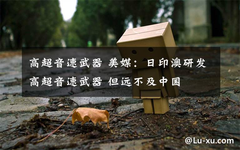高超音速武器 美媒：日印澳研发高超音速武器 但远不及中国