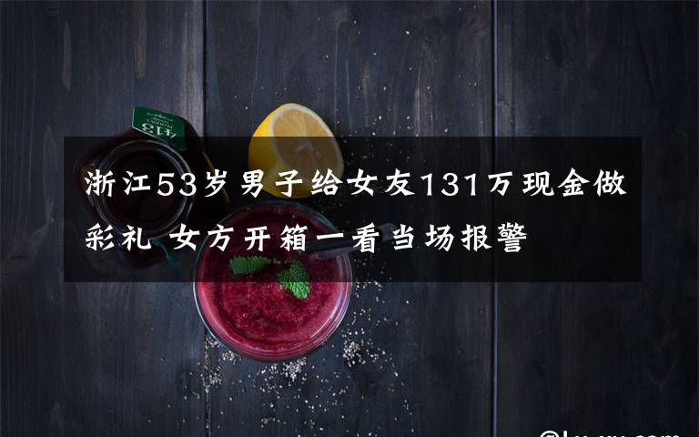 浙江53岁男子给女友131万现金做彩礼 女方开箱一看当场报警