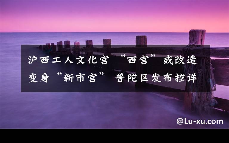 沪西工人文化宫 “西宫”或改造变身“新市宫” 普陀区发布控详规划草案，周边道路及11号线、14号线规划调整