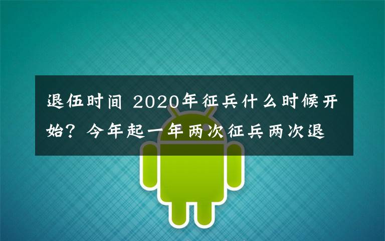 退伍时间 2020年征兵什么时候开始？今年起一年两次征兵两次退役